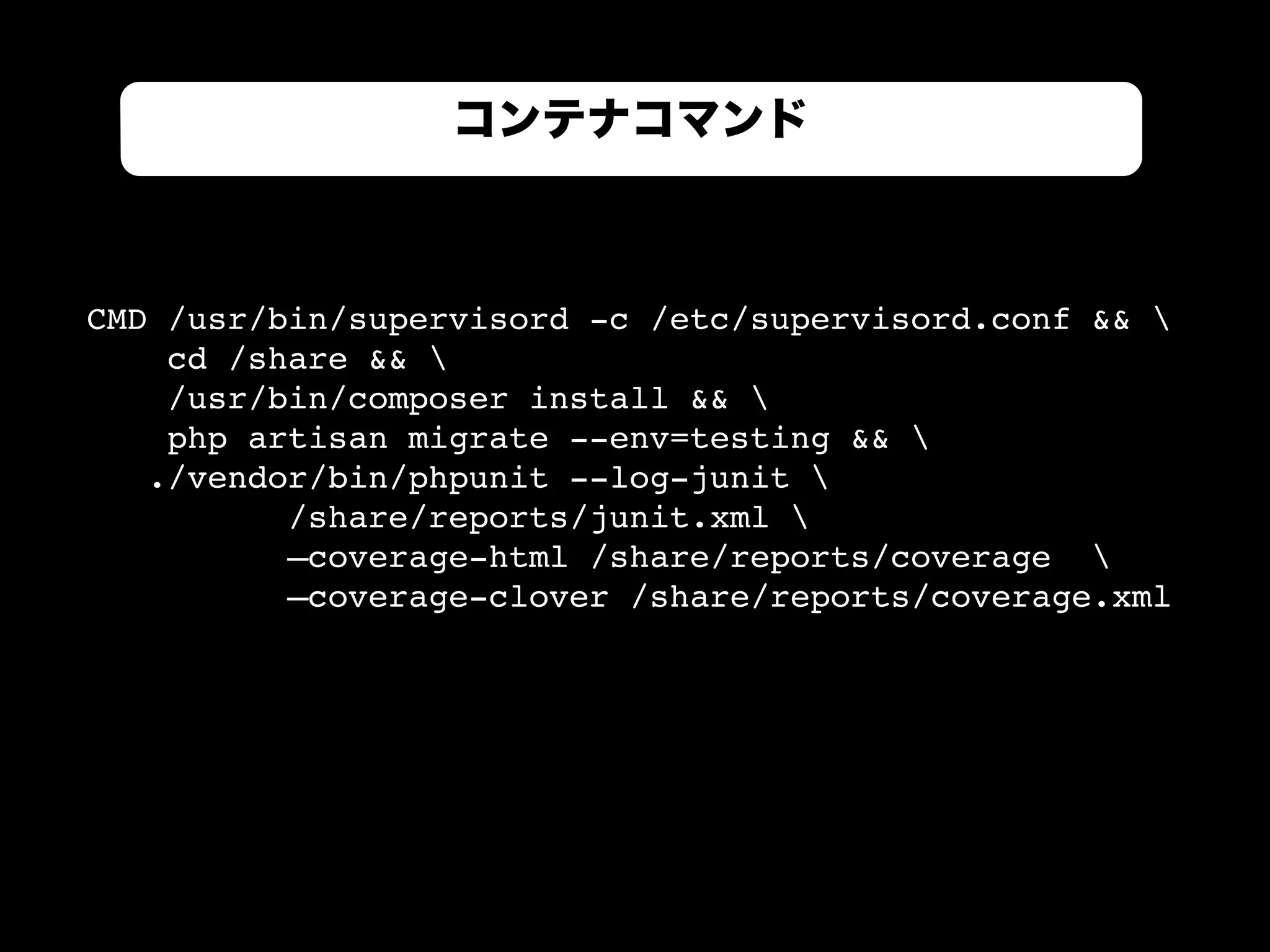 コンテナコマンド
CMD /usr/bin/supervisord -c /etc/supervisord.conf && 
cd /share && 
/usr/bin/composer install && 
php artisan migrate --env=testing && 
./vendor/bin/phpunit --log-junit 
/share/reports/junit.xml 
—coverage-html /share/reports/coverage 
—coverage-clover /share/reports/coverage.xml
 