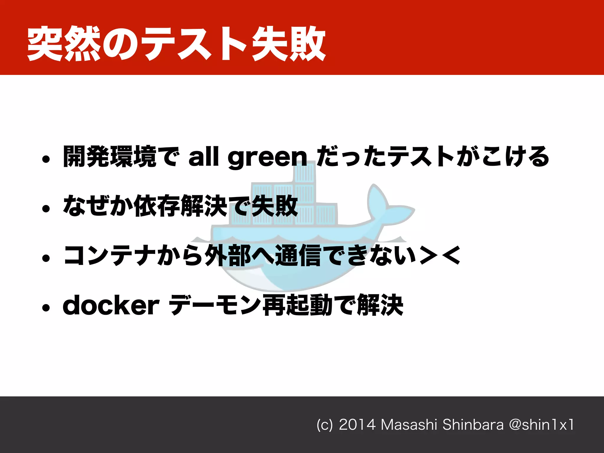 突然のテスト失敗
(c) 2014 Masashi Shinbara @shin1x1
• 開発環境で all green だったテストがこける
• なぜか依存解決で失敗
• コンテナから外部へ通信できない＞＜
• docker デーモン再起動で解決
 