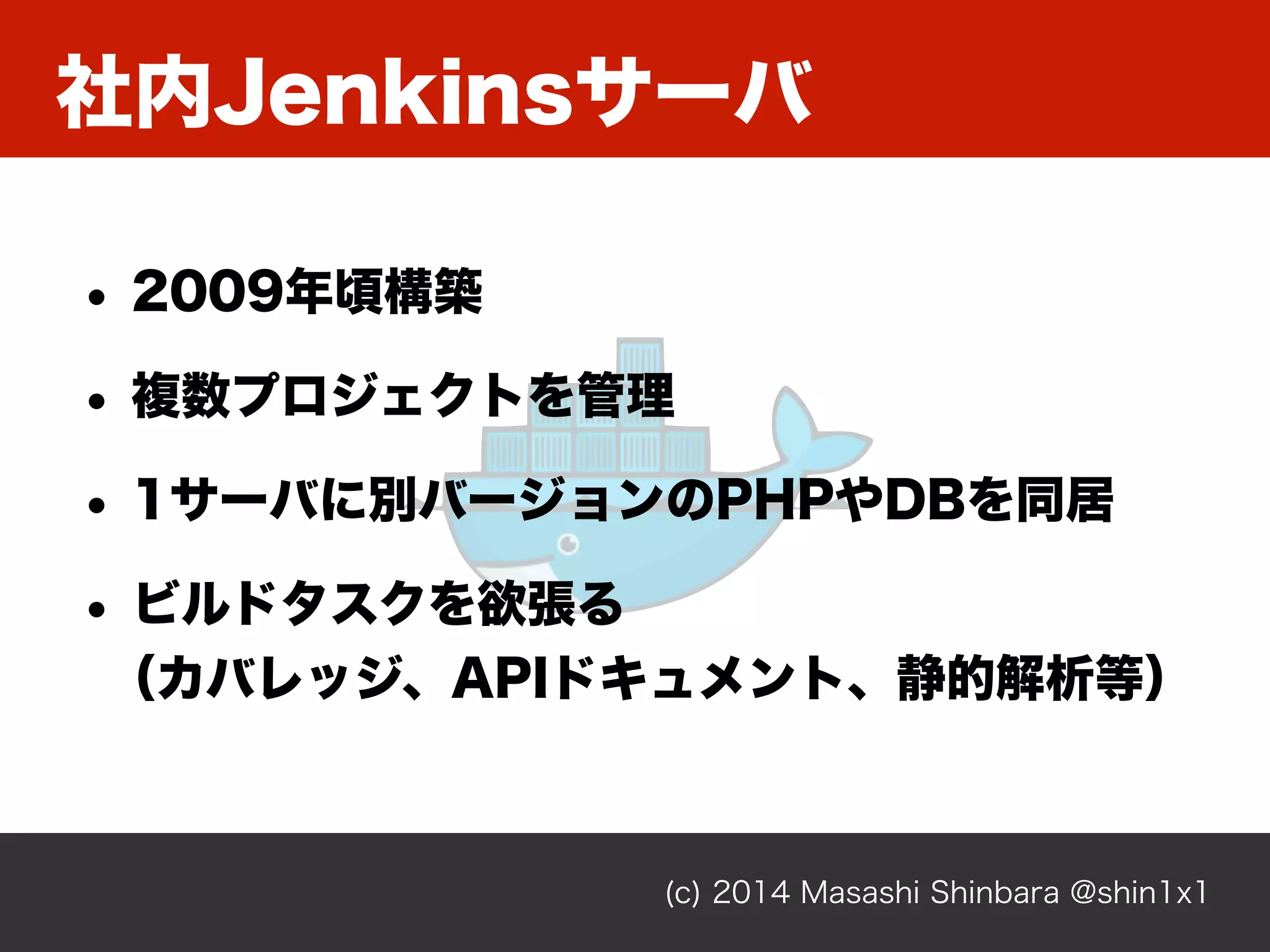 社内Jenkinsサーバ
(c) 2014 Masashi Shinbara @shin1x1
• 2009年頃構築
• 複数プロジェクトを管理
• 1サーバに別バージョンのPHPやDBを同居
• ビルドタスクを欲張る 
（カバレッジ、APIドキュメント、静的解析等）
 