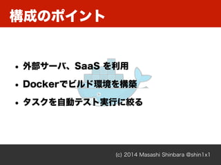 構成のポイント
(c) 2014 Masashi Shinbara @shin1x1
• 外部サーバ、SaaS を利用
• Dockerでビルド環境を構築
• タスクを自動テスト実行に絞る
 