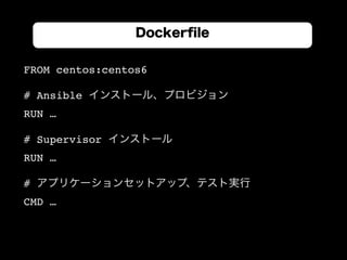 FROM centos:centos6
# Ansible インストール、プロビジョン
RUN …
# Supervisor インストール
RUN …
# アプリケーションセットアップ、テスト実行
CMD …
Dockerﬁle
 