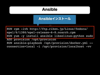 RUN rpm -ivh http://ftp.riken.jp/Linux/fedora/
epel/6/i386/epel-release-6-8.noarch.rpm
RUN yum -y install ansible libselinux-python sudo
ADD provision /opt/provision
RUN ansible-playbook /opt/provision/docker.yml --
connection=local -i /opt/provision/localhost -vv
Ansible
Ansibleインストール
 