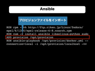 RUN rpm -ivh http://ftp.riken.jp/Linux/fedora/
epel/6/i386/epel-release-6-8.noarch.rpm
RUN yum -y install ansible libselinux-python sudo
ADD provision /opt/provision
RUN ansible-playbook /opt/provision/docker.yml --
connection=local -i /opt/provision/localhost -vv
Ansible
プロビジョンファイルをインポート
 