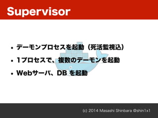 Supervisor
(c) 2014 Masashi Shinbara @shin1x1
• デーモンプロセスを起動（死活監視込）
• 1プロセスで、複数のデーモンを起動
• Webサーバ、DB を起動
 