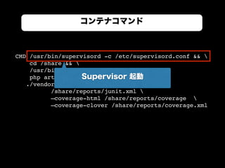 CMD /usr/bin/supervisord -c /etc/supervisord.conf && 
cd /share && 
/usr/bin/composer install && 
php artisan migrate --env=testing && 
./vendor/bin/phpunit --log-junit 
/share/reports/junit.xml 
—coverage-html /share/reports/coverage 
—coverage-clover /share/reports/coverage.xml
コンテナコマンド
Supervisor 起動
 