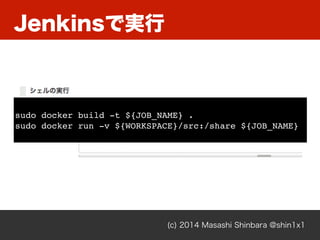 Jenkinsで実行
(c) 2014 Masashi Shinbara @shin1x1
sudo docker build -t ${JOB_NAME} .
sudo docker run -v ${WORKSPACE}/src:/share ${JOB_NAME}
 
