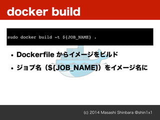 docker build
(c) 2014 Masashi Shinbara @shin1x1
• Dockerﬁle からイメージをビルド
• ジョブ名（${JOB_NAME}）をイメージ名に
sudo docker build -t ${JOB_NAME} .
 