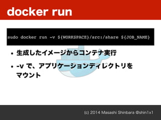 docker run
(c) 2014 Masashi Shinbara @shin1x1
• 生成したイメージからコンテナ実行
• -v で、アプリケーションディレクトリを 
マウント
sudo docker run -v ${WORKSPACE}/src:/share ${JOB_NAME}
 