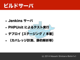 ビルドサーバ
(c) 2014 Masashi Shinbara @shin1x1
• Jenkins サーバ
• PHPUnit によるテスト実行
• デプロイ [ステージング / 本番]
• （カバレッジ計測、静的解析等）
 