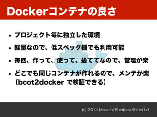 Dockerコンテナの良さ
(c) 2014 Masashi Shinbara @shin1x1
• プロジェクト毎に独立した環境
• 軽量なので、低スペック機でも利用可能
• 毎回、作って、使って、捨ててなので、管理が楽
• どこでも同じコンテナが作れるので、メンテが楽 
（boot2docker で検証できる）
 