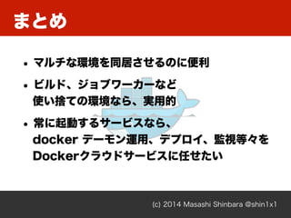(c) 2014 Masashi Shinbara @shin1x1
まとめ
• マルチな環境を同居させるのに便利
• ビルド、ジョブワーカーなど 
使い捨ての環境なら、実用的
• 常に起動するサービスなら、 
docker デーモン運用、デプロイ、監視等々を 
Dockerクラウドサービスに任せたい
 