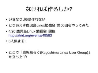 なければ作るしか?
●
いきなりUGは作れない
●
とりあえず鹿児島Linux勉強会 第00回をやってみた
●
4/26 鹿児島Linux 勉強会 開催
http://atnd.org/events/49583
●
6人集まる!
●
ここで「鹿児島らぐ(Kagoshima Linux User Group)」
を立ち上げ!
 