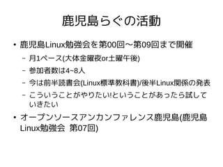 鹿児島らぐの活動
●
鹿児島Linux勉強会を第00回〜第09回まで開催
– 月1ペース(大体金曜夜or土曜午後)
– 参加者数は4~8人
– 今は前半読書会(Linux標準教科書)/後半Linux関係の発表
– こういうことがやりたい!ということがあったら試して
いきたい
●
オープンソースアンカンファレンス鹿児島(鹿児島
Linux勉強会 第07回)
 