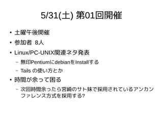 5/31(土) 第01回開催
●
土曜午後開催
●
参加者 8人
●
Linux/PC-UNIX関連ネタ発表
– 無印PentiumにdebianをInstallする
– Tails の使い方とか
●
時間が余って困る
– 次回時間余ったら宮崎のサト妹で採用されているアンカン
ファレンス方式を採用する?
 