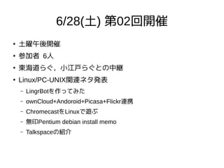 6/28(土) 第02回開催
●
土曜午後開催
●
参加者 6人
●
東海道らぐ，小江戸らぐとの中継
●
Linux/PC-UNIX関連ネタ発表
– LingrBotを作ってみた
– ownCloud+Andoroid+Picasa+Flickr連携
– ChromecastをLinuxで遊ぶ
– 無印Pentium debian install memo
– Talkspaceの紹介
 