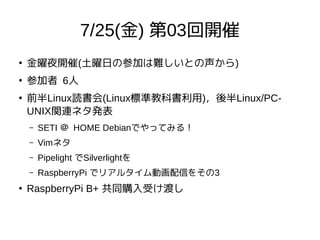 7/25(金) 第03回開催
●
金曜夜開催(土曜日の参加は難しいとの声から)
●
参加者 6人
●
前半Linux読書会(Linux標準教科書利用)，後半Linux/PC-
UNIX関連ネタ発表
– SETI ＠ HOME Debianでやってみる！
– Vimネタ
– Pipelight でSilverlightを
– RaspberryPi でリアルタイム動画配信をその3
●
RaspberryPi B+ 共同購入受け渡し
 