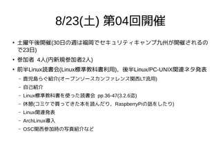 8/23(土) 第04回開催
●
土曜午後開催(30日の週は福岡でセキュリティキャンプ九州が開催されるの
で23日)
●
参加者 4人(内新規参加者2人)
●
前半Linux読書会(Linux標準教科書利用)，後半Linux/PC-UNIX関連ネタ発表
– 鹿児島らぐ紹介(オープンソースカンファレンス関西LT流用)
– 自己紹介
– Linux標準教科書を使った読書会 pp.36-47(3.2.6迄)
– 休憩(コミケで買ってきた本を読んだり，RaspberryPiの話をしたり)
– Linux関連発表
– ArchLinux導入
– OSC関西参加時の写真紹介など
 