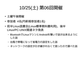 10/25(土) 第06回開催
●
土曜午後開催
●
参加者 4名(内新規参加者1名)
●
前半Linux読書会(Linux標準教科書利用)，後半
Linux/PC-UNIX関連ネタ発表
– BluetoothでLinuxマシンとAndroidを繋いで話が出来るように
した話
– 台風で停電になって省電力の設定をした話
– ネットワークの設定が引き継がれなくて困ったので調べた話
 