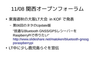 11/08 関西オープンフォーラム
●
東海道秋の大阪LT大会 in KOF で発表
– 第06回のネタのUpdate版
"技適なBluetooth GNSS/GPSレシーバーを
RaspberryPiで作りたい"
http://www.slideshare.net/matoken/bluetooth-gnssg
psraspberrypi
●
LT中に少し鹿児島らぐを宣伝
 