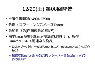 12/20(土) 第08回開催
●
土曜午後開催(14:00-17:00)
●
会場 : コワーキングスペースTenon
●
参加者 7名(内新規参加者3名)
●
前半Linux読書会(Linux標準教科書利用)，後半
Linux/PC-UNIX関連ネタ発表
– DLNAサーバの MediaTomb( http://mediatomb.cc/ ) などの
紹介．
– 技適なBluetooth GNSS/GPSレシーバーをRaspberryPiで
作りたい2
 