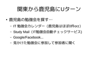 関東から鹿児島にUターン
●
鹿児島の勉強会を探す…
– IT 勉強会カレンダー（鹿児島はほぼ0件orz）
– Study Mail（IT勉強会自動チェックサービス)
– Google/Facebook...
– 見かけた勉強会に参加して参加者に聞く
 