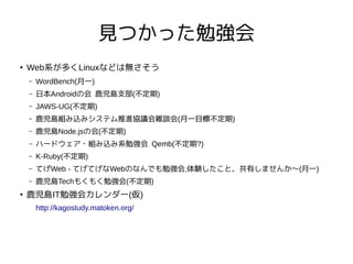 見つかった勉強会
●
Web系が多くLinuxなどは無さそう
– WordBench(月一)
– 日本Androidの会 鹿児島支部(不定期)
– JAWS-UG(不定期)
– 鹿児島組み込みシステム推進協議会雑談会(月一目標不定期)
– 鹿児島Node.jsの会(不定期)
– ハードウェア・組み込み系勉強会 Qemb(不定期?)
– K-Ruby(不定期)
– てげWeb - てげてげなWebのなんでも勉強会,体験したこと、共有しませんか〜(月一)
– 鹿児島Techもくもく勉強会(不定期)
●
鹿児島IT勉強会カレンダー(仮)
http://kagostudy.matoken.org/
 