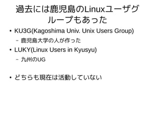 過去には鹿児島のLinuxユーザグ
ループもあった
● KU3G(Kagoshima Univ. Unix Users Group)
– 鹿児島大学の人が作った
● LUKY(Linux Users in Kyusyu)
– 九州のUG
●
どちらも現在は活動していない
 