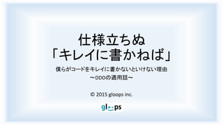 仕様立ちぬ
「キレイに書かねば」
僕らがコードをキレイに書かないといけない理由
～DDDの適用話～
© 2015 gloops inc.
 