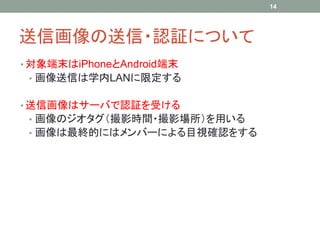 送信画像の送信・認証について
• 対象端末はiPhoneとAndroid端末
• 画像送信は学内LANに限定する
• 送信画像はサーバで認証を受ける
• 画像のジオタグ（撮影時間・撮影場所）を用いる
• 画像は最終的にはメンバーによる目視確認をする
14
 