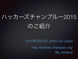 ハッカーズチャンプルー2015
のご紹介
2015年5月23日 JAWS-UG Osaka
http://hackers-champloo.org/
@k_nishijima
 