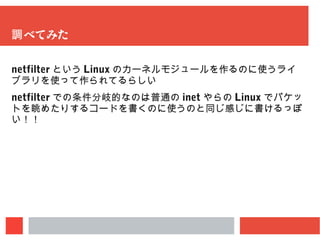 調べてみた
netfilter という Linux のカーネルモジュールを作るのに使うライブラリを
使って作られてるらしい
netfilter での条件分岐的なのは普通の inet やらの Linux でパケットを
眺めたりするコードを書くのに使うのと同じ感じに書けるっぽい！！
 