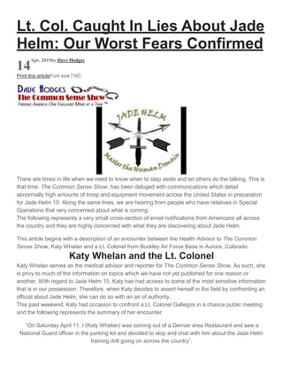 Lt. Col. Caught In Lies About Jade
Helm: Our Worst Fears Confirmed
14
Apr, 2015by Dave Hodges
Print this articleFont size -16+
There are times in life when we need to know when to step aside and let others do the talking. This is
that time. The Common Sense Show, has been deluged with communications which detail
abnormally high amounts of troop and equipment movement across the United States in preparation
for Jade Helm 15. Along the same lines, we are hearing from people who have relatives in Special
Operations that very concerned about what is coming.
The following represents a very small cross-section of email notifications from Americans all across
the country and they are highly concerned with what they are discovering about Jade Helm.
This article begins with a description of an encounter between the Health Advisor to The Common
Sense Show, Katy Whelan and a Lt. Colonel from Buckley Air Force Base in Aurora, Colorado.
Katy Whelan and the Lt. Colonel
Katy Whelan serves as the medical advisor and reporter for The Common Sense Show. As such, she
is privy to much of the information on topics which we have not yet published for one reason or
another. With regard to Jade Helm 15, Katy has had access to some of the most sensitive information
that is in our possession. Therefore, when Katy decides to assert herself in the field by confronting an
official about Jade Helm, she can do so with an air of authority.
This past weekend, Katy had occasion to confront a Lt. Colonel Gallegos in a chance public meeting
and the following represents the summary of her encounter.
“On Saturday April 11, I (Katy Whelan) was coming out of a Denver area Restaurant and saw a
National Guard officer in the parking lot and decided to stop and chat with him about the Jade Helm
training drill going on across the country”.
 