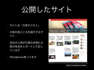 公開したサイト
• サイト名「大阪すごろく」
• 大阪の見どころを紹介するサ
イト
• 自社の人間が仕事の合間に大
阪の各地をレポートして回っ
ています
• Wordpress使ってます
http://sugoroku.osaka/
 