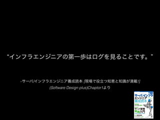 –サーバ/インフラエンジニア養成読本 [現場で役立つ知恵と知識が満載!]
(Software Design plus)Chaptor1より
インフラエンジニアの第一歩はログを見ることです。
 