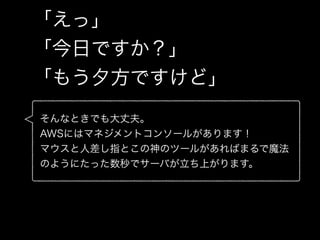 「えっ」
「今日ですか？」
「もう夕方ですけど」
そんなときでも大丈夫。
AWSにはマネジメントコンソールがあります！
マウスと人差し指とこの神のツールがあればまるで魔法
のようにたった数秒でサーバが立ち上がります。
 