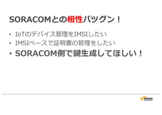 SORACOMとの相性バツグン！
• IoTのデバイス管理をIMSIしたい
• IMSIベースで証明書の管理をしたい
• SORACOM側で鍵生成してほしい！
 