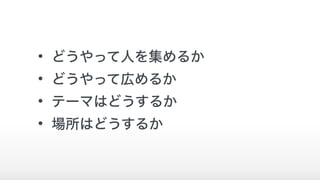 • どうやって人を集めるか
• どうやって広めるか
• テーマはどうするか
• 場所はどうするか
 