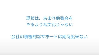 現状は、あまり勉強会を
やるような文化じゃない
会社の積極的なサポートは期待出来ない
 