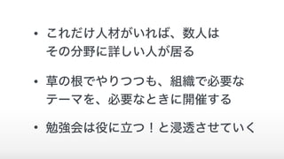 • これだけ人材がいれば、数人は 
その分野に詳しい人が居る
• 草の根でやりつつも、組織で必要な 
テーマを、必要なときに開催する
• 勉強会は役に立つ！と浸透させていく
 