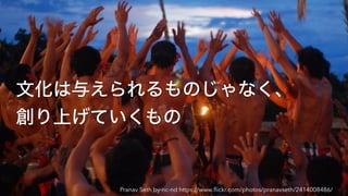 文化は与えられるものじゃなく、
創り上げていくもの
Pranav Seth by-nc-nd https://www.ﬂickr.com/photos/pranavseth/2414008486/
 