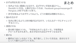 • まずは同志を見つける
• 社内より広い範囲になるので、広げやすい手段を選ぶべし。 
Slackはいい方法。人数が少ないうちは、Facebook group/messengerや 
Hangout, LINEでも良いと思う。
• 許可を取るよりまずやってみよう。どうせ最初は理解されない。
• 強みを生かす
• 社内に閉じるより人材の幅が広がるので、いろんなテーマにチャレンジ 
するといい。
• 浸透させる
• 草の根で進めつつも、「今求められているテーマ」で有用性を 
アピールするのもあり。良さが伝われば広げやすくなるはず。
• 続ける
• 最初はうまくいかなくても、粘り強く。こういう文化は、自分たちで 
じっくり創り上げていくもの。
まとめ
 