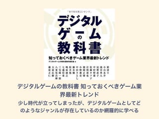 デジタルゲームの教科書 知っておくべきゲーム業
界最新トレンド
少し時代が立ってしまったが、デジタルゲームとしてど
のようなジャンルが存在しているのか網羅的に学べる
 