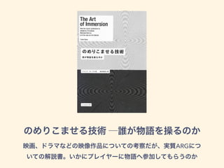 のめりこませる技術 ─誰が物語を操るのか
映画、ドラマなどの映像作品についての考察だが、実質ARGにつ
いての解説書。いかにプレイヤーに物語へ参加してもらうのか
 