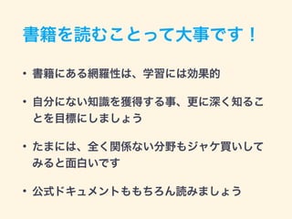 書籍を読むことって大事です！
• 書籍にある網羅性は、学習には効果的
• 自分にない知識を獲得する事、更に深く知るこ
とを目標にしましょう
• たまには、全く関係ない分野もジャケ買いして
みると面白いです
• 公式ドキュメントももちろん読みましょう
 