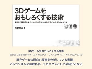 3Dゲームをおもしろくする技術 
実例から解き明かすゲームメカニクス・レベルデザイン・カメラのノウハウ
既存ゲームの面白い要素を分析している書籍。
アルゴリズムには触れず、メカニクスとしての紹介となる
 