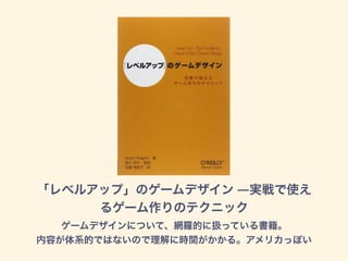 「レベルアップ」のゲームデザイン ―実戦で使え
るゲーム作りのテクニック
ゲームデザインについて、網羅的に扱っている書籍。
内容が体系的ではないので理解に時間がかかる。アメリカっぽい
 