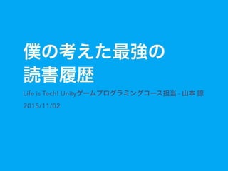 僕の考えた最強の
読書履歴
Life is Tech! Unityゲームプログラミングコース担当 - 山本 諒
2015/11/02
 