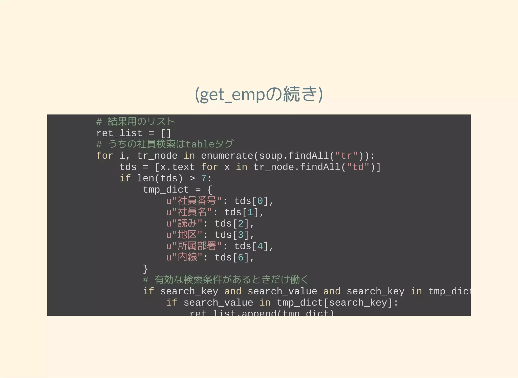 (get_empの続き)
        # 結果用のリスト
        ret_list = []
        # うちの社員検索はtableタグ
        for i, tr_node in enumerate(soup.findAll("tr")):
            tds = [x.text for x in tr_node.findAll("td")]
            if len(tds) > 7:
                tmp_dict = {
                    u"社員番号": tds[0],
                    u"社員名": tds[1],
                    u"読み": tds[2],
                    u"地区": tds[3],
                    u"所属部署": tds[4],
                    u"内線": tds[6],
                }
                # 有効な検索条件があるときだけ働く
                if search_key and search_value and search_key in tmp_dict:
                    if search_value in tmp_dict[search_key]:
                        ret_list.append(tmp_dict)
                else:
                    ret_list.append(tmp_dict)
        return ret_list
 