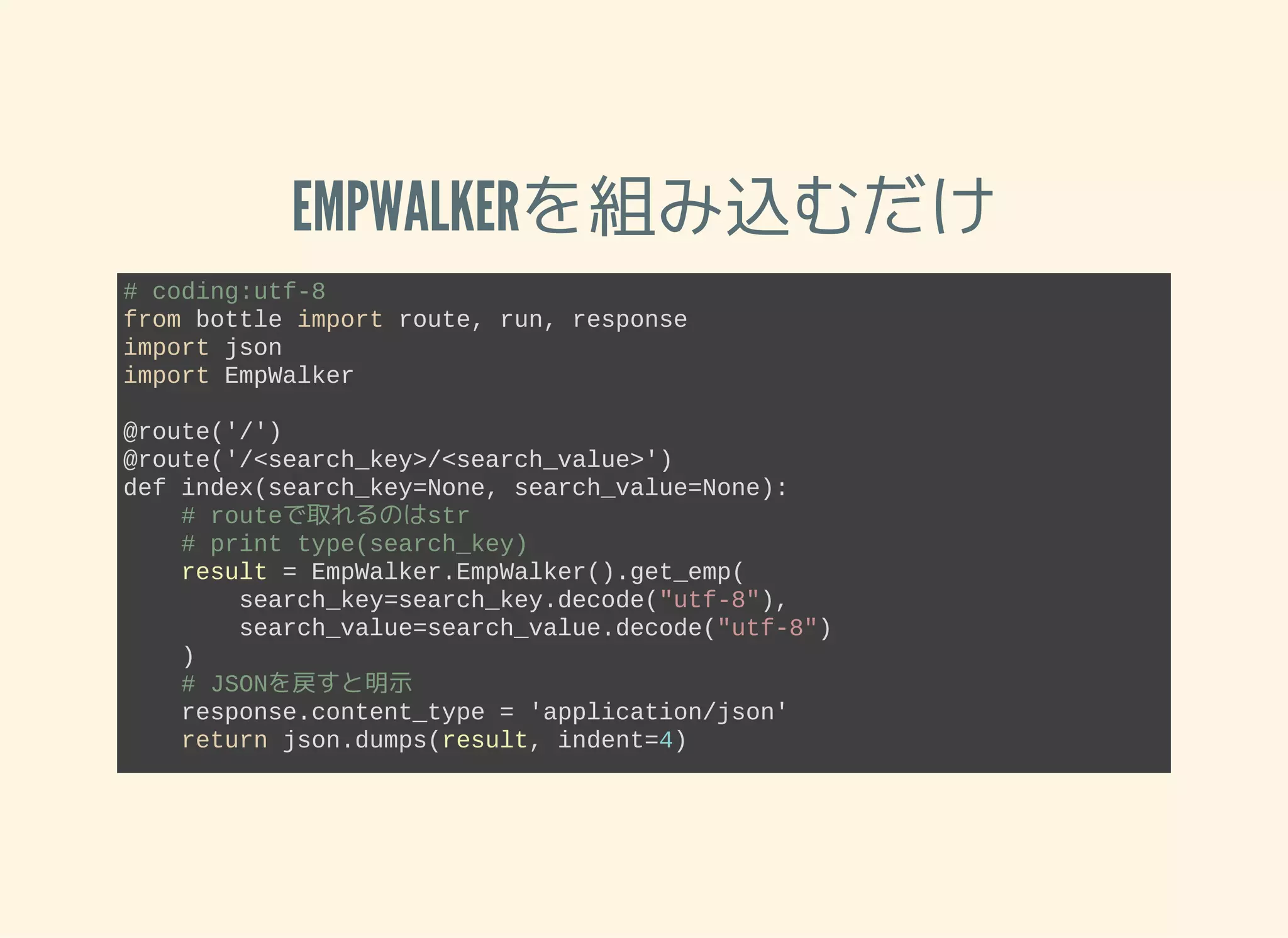 EMPWALKERを組み込むだけ
# coding:utf­8
from bottle import route, run, response
import json
import EmpWalker 
@route('/')
@route('/<search_key>/<search_value>')
def index(search_key=None, search_value=None):
    # routeで取れるのはstr
    # print type(search_key)
    result = EmpWalker.EmpWalker().get_emp(
        search_key=search_key.decode("utf­8"), 
        search_value=search_value.decode("utf­8")
    )
    # JSONを戻すと明示
    response.content_type = 'application/json'
    return json.dumps(result, indent=4)
run(host='localhost', port=8080)
 