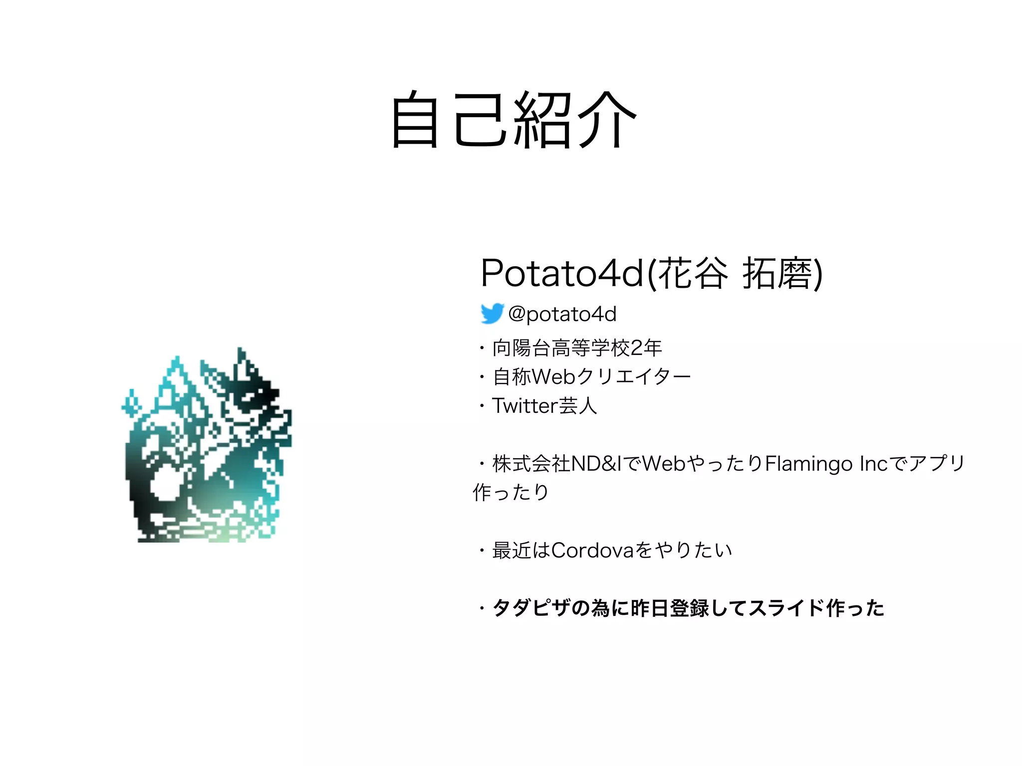 自己紹介
Potato4d(花谷 拓磨)
・向陽台高等学校2年
・自称Webクリエイター
・Twitter芸人
・株式会社ND&IでWebやったりFlamingo Incでアプリ
作ったり
・最近はCordovaをやりたい
・タダピザの為に昨日登録してスライド作った
@potato4d
 